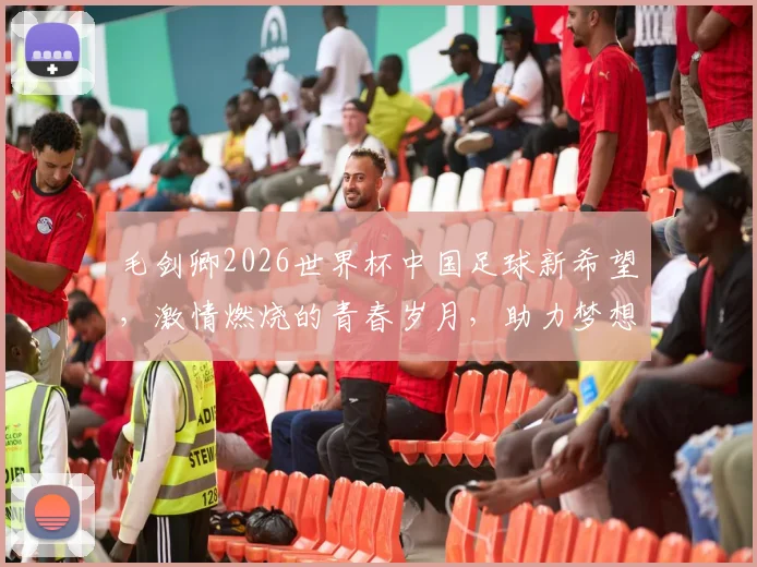 毛剑卿2026世界杯中国足球新希望，激情燃烧的青春岁月，助力梦想成真
