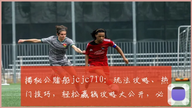 揭秘公赌船jcjc710：玩法攻略、热门技巧，轻松赢钱攻略大公开，必看