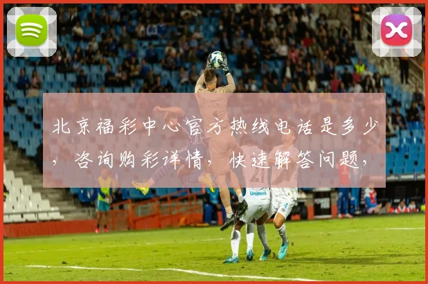 北京福彩中心官方热线电话是多少，咨询购彩详情，快速解答问题，服务周到三，一，如一。