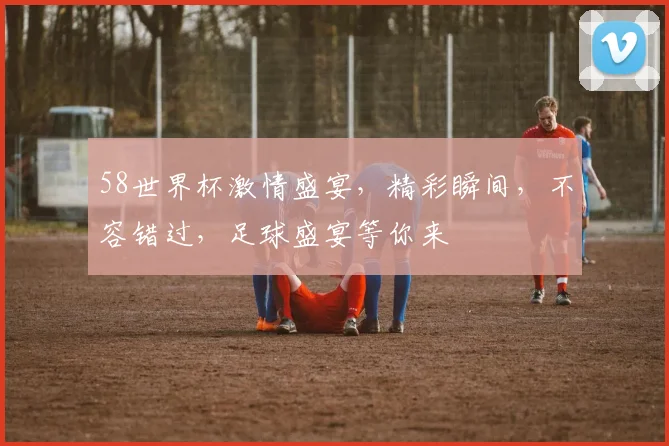 58世界杯激情盛宴，精彩瞬间，不容错过，足球盛宴等你来