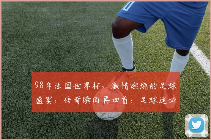 98年法国世界杯，激情燃烧的足球盛宴，传奇瞬间再回首，足球迷必看